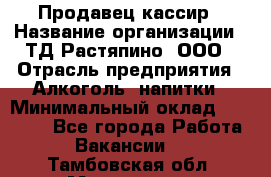 Продавец-кассир › Название организации ­ ТД Растяпино, ООО › Отрасль предприятия ­ Алкоголь, напитки › Минимальный оклад ­ 10 000 - Все города Работа » Вакансии   . Тамбовская обл.,Моршанск г.